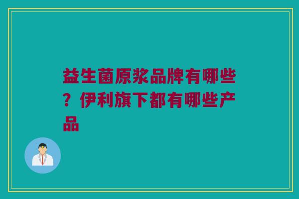 益生菌原浆品牌有哪些?伊利旗下都有哪些产品 益生菌原浆品牌有哪些?伊利旗下都有哪些产品