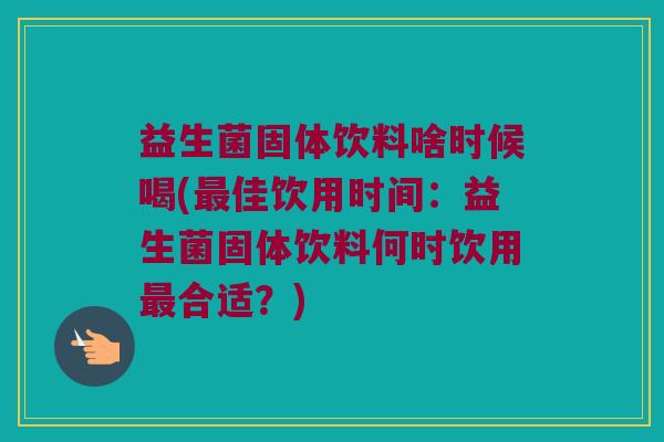 益生菌固体饮料啥时候喝(最佳饮用时间：益生菌固体饮料何时饮用最合适？)