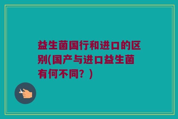 益生菌国行和进口的区别(国产与进口益生菌有何不同？)