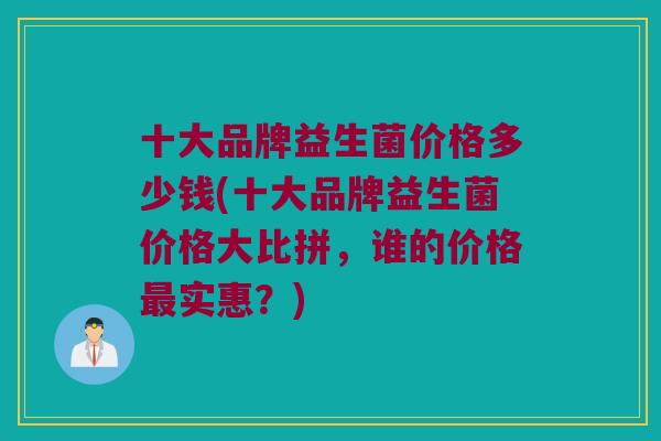 十大品牌益生菌价格多少钱(十大品牌益生菌价格大比拼，谁的价格实惠？)