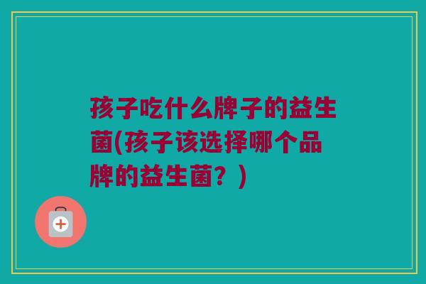 孩子吃什么牌子的益生菌(孩子该选择哪个品牌的益生菌？)