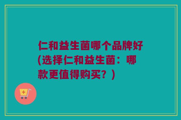 仁和益生菌哪个品牌好(选择仁和益生菌：哪款更值得购买？)