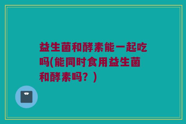 益生菌和酵素能一起吃吗(能同时食用益生菌和酵素吗？)