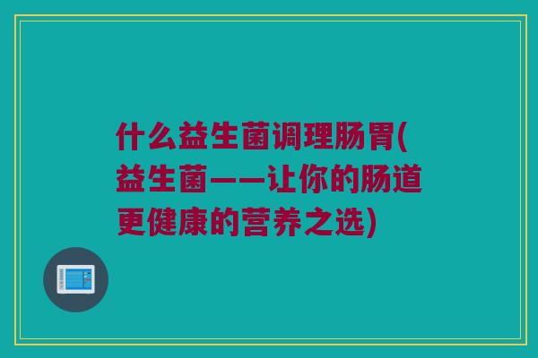 什么益生菌调理肠胃(益生菌——让你的肠道更健康的营养之选)