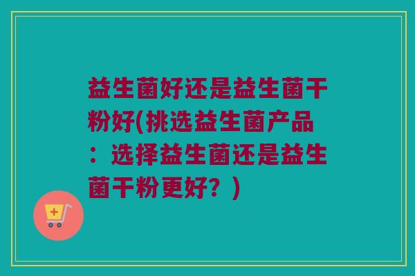 益生菌好还是益生菌干粉好(挑选益生菌产品：选择益生菌还是益生菌干粉更好？)