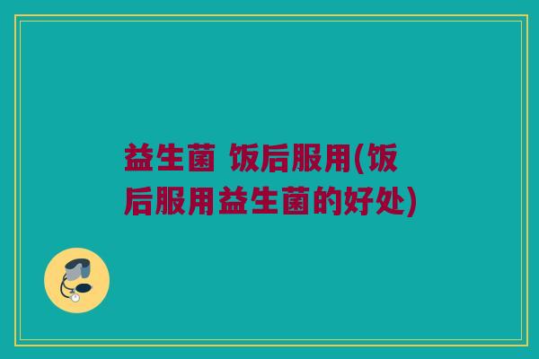 益生菌 饭后服用(饭后服用益生菌的好处)