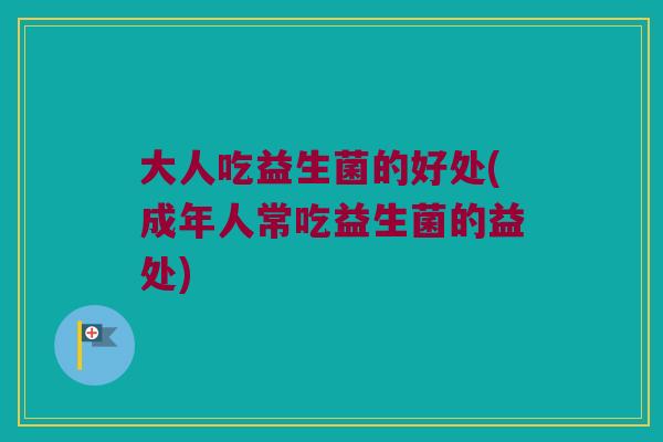 大人吃益生菌的好处(成年人常吃益生菌的益处)