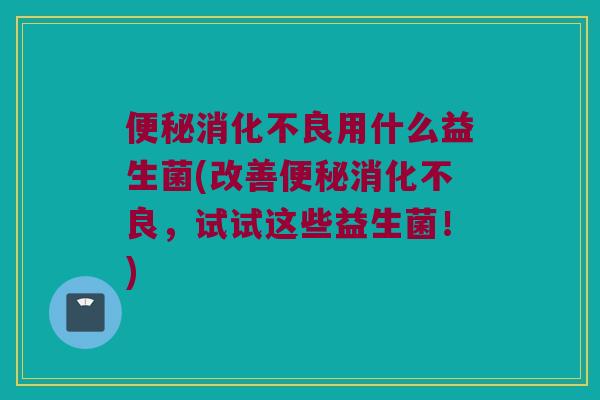 便秘消化不良用什么益生菌(改善便秘消化不良，试试这些益生菌！)