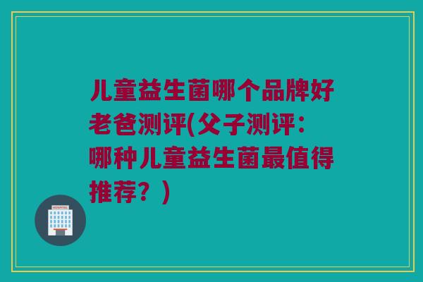 儿童益生菌哪个品牌好老爸测评(父子测评：哪种儿童益生菌最值得推荐？)
