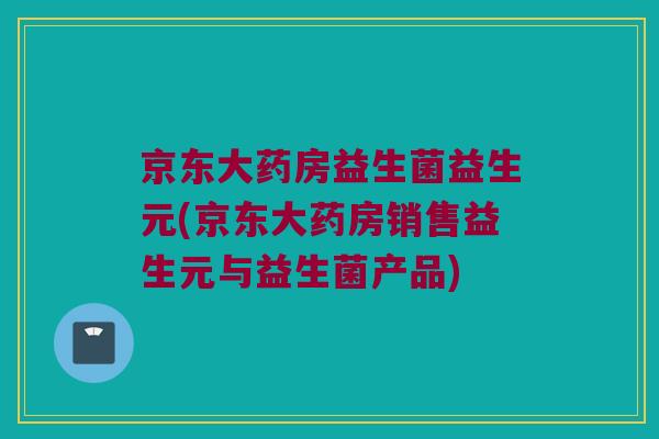 京东大药房益生菌益生元(京东大药房销售益生元与益生菌产品) 京东大药房益生菌益生元(京东大药房销售益生元与益生菌产品)