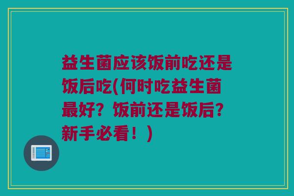 益生菌应该饭前吃还是饭后吃(何时吃益生菌最好？饭前还是饭后？新手必看！)