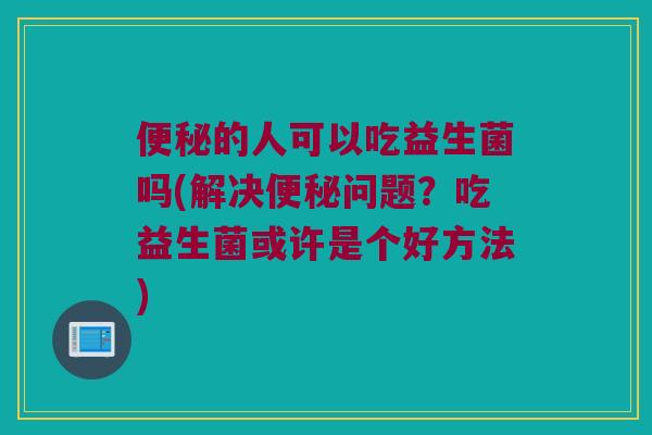 的人可以吃益生菌吗(解决问题?吃益生菌或许是个好方法) 的人可以吃益生菌吗(解决问题?吃益生菌或许是个好方法)
