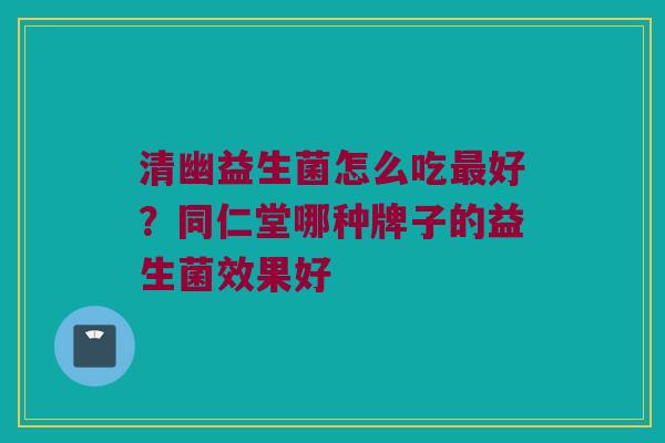 清幽益生菌怎么吃最好？同仁堂哪种牌子的益生菌效果好