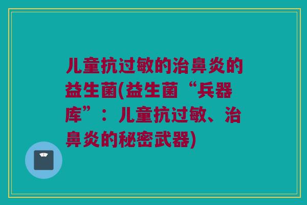 儿童抗过敏的治鼻炎的益生菌(益生菌“兵器库”：儿童抗过敏、治鼻炎的秘密武器)