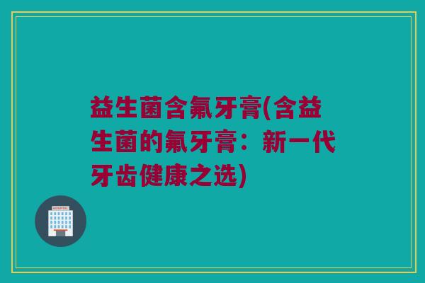 益生菌含氟牙膏(含益生菌的氟牙膏:新一代牙齿健康之选) 益生菌含氟牙膏(含益生菌的氟牙膏:新一代牙齿健康之选)