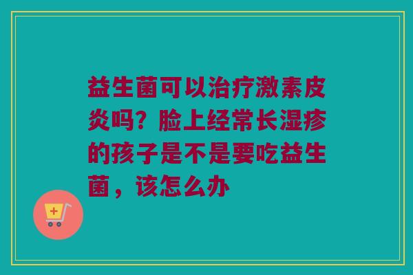益生菌可以激素皮炎吗?脸上经常长的孩子是不是要吃益生菌,该怎么办 益生菌可以激素皮炎吗?脸上经常长的孩子是不是要吃益生菌,该怎么办