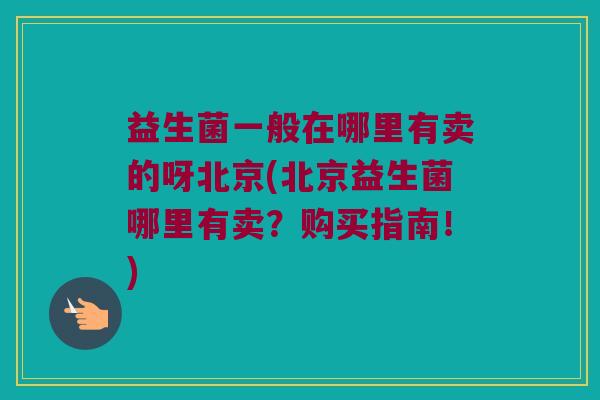 益生菌一般在哪里有卖的呀北京(北京益生菌哪里有卖？购买指南！)