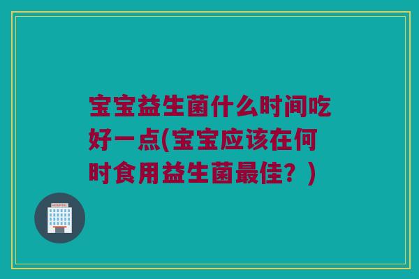 宝宝益生菌什么时间吃好一点(宝宝应该在何时食用益生菌佳?) 宝宝益生菌什么时间吃好一点(宝宝应该在何时食用益生菌佳?)