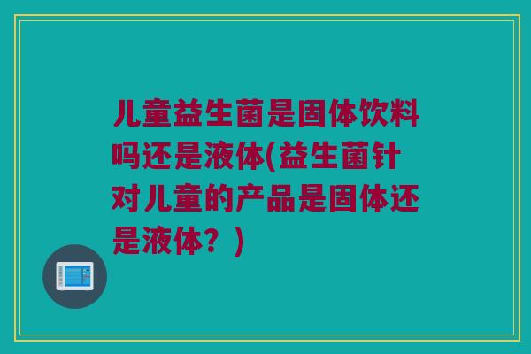 儿童益生菌是固体饮料吗还是液体(益生菌针对儿童的产品是固体还是液体？)
