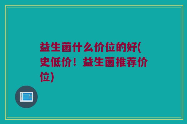益生菌什么价位的好(史低价！益生菌推荐价位)