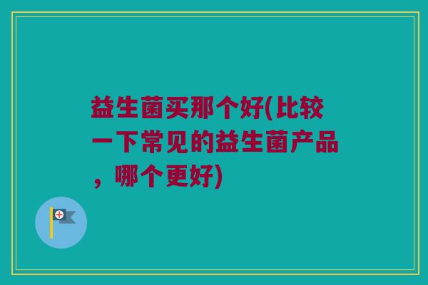 益生菌买那个好(比较一下常见的益生菌产品，哪个更好)