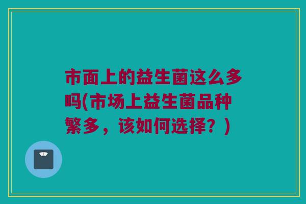 市面上的益生菌这么多吗(市场上益生菌品种繁多,该如何选择?) 市面上的益生菌这么多吗(市场上益生菌品种繁多,该如何选择?)