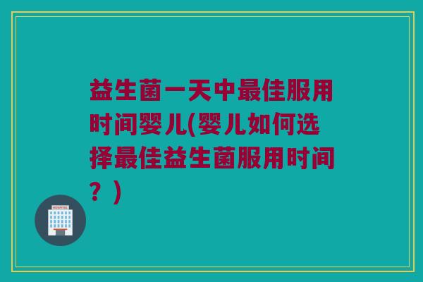 益生菌一天中佳服用时间婴儿(婴儿如何选择佳益生菌服用时间?) 益生菌一天中佳服用时间婴儿(婴儿如何选择佳益生菌服用时间?)