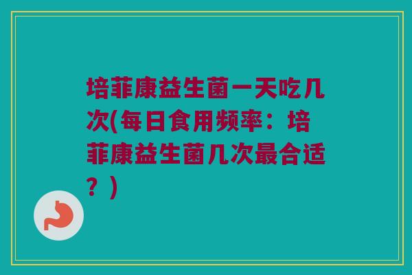 培菲康益生菌一天吃几次(每日食用频率：培菲康益生菌几次最合适？)