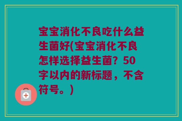 宝宝吃什么益生菌好(宝宝怎样选择益生菌?50字以内的新标题,不含符号。) 宝宝吃什么益生菌好(宝宝怎样选择益生菌?50字以内的新标题,不含符号。)