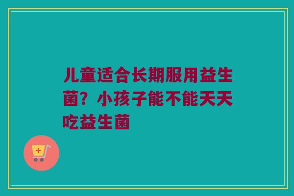儿童适合长期服用益生菌？小孩子能不能天天吃益生菌