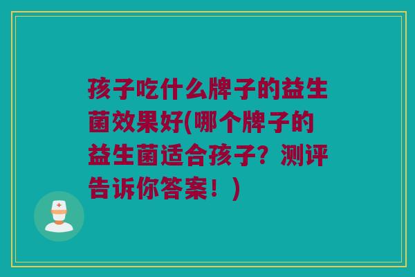 孩子吃什么牌子的益生菌效果好(哪个牌子的益生菌适合孩子?测评告诉你答案!) 孩子吃什么牌子的益生菌效果好(哪个牌子的益生菌适合孩子?测评告诉你答案!)