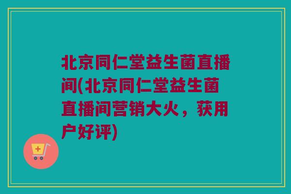 北京同仁堂益生菌直播间(北京同仁堂益生菌直播间营销大火，获用户好评)