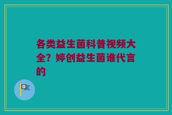 各类益生菌科普视频大全？婷创益生菌谁代言的