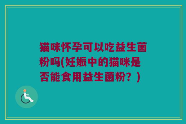 猫咪怀孕可以吃益生菌粉吗(妊娠中的猫咪是否能食用益生菌粉?) 猫咪怀孕可以吃益生菌粉吗(妊娠中的猫咪是否能食用益生菌粉?)