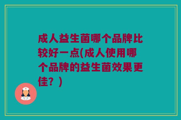 成人益生菌哪个品牌比较好一点(成人使用哪个品牌的益生菌效果更佳？)