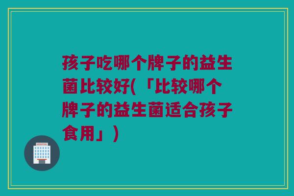 孩子吃哪个牌子的益生菌比较好(「比较哪个牌子的益生菌适合孩子食用」)