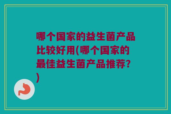 哪个国家的益生菌产品比较好用(哪个国家的最佳益生菌产品推荐？)