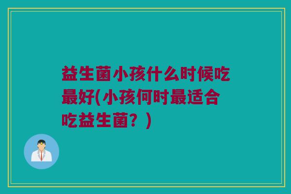 益生菌小孩什么时候吃好(小孩何时适合吃益生菌?) 益生菌小孩什么时候吃好(小孩何时适合吃益生菌?)