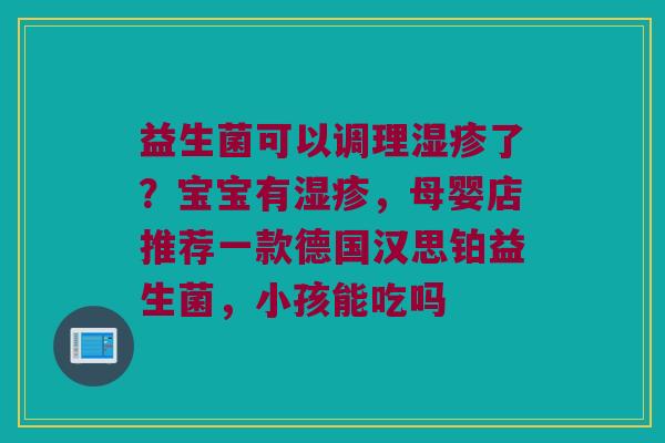 益生菌可以调理了?宝宝有,母婴店推荐一款德国汉思铂益生菌,小孩能吃吗 益生菌可以调理了?宝宝有,母婴店推荐一款德国汉思铂益生菌,小孩能吃吗
