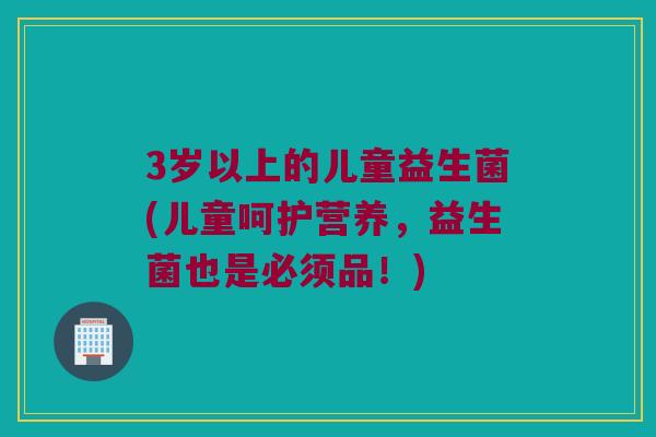 3岁以上的儿童益生菌(儿童呵护营养，益生菌也是必须品！)