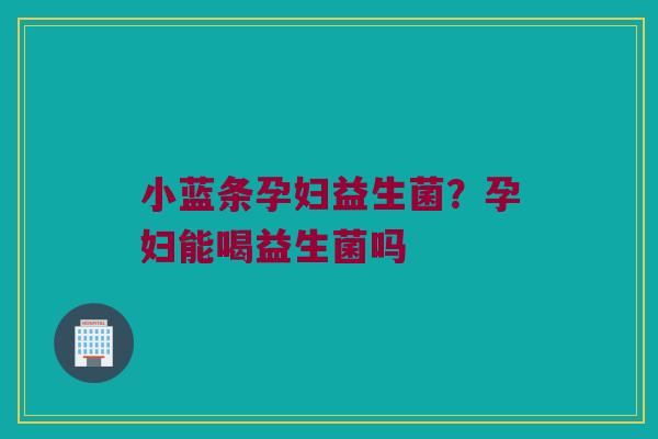 小蓝条孕妇益生菌？孕妇能喝益生菌吗