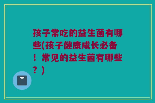 孩子常吃的益生菌有哪些(孩子健康成长必备！常见的益生菌有哪些？)