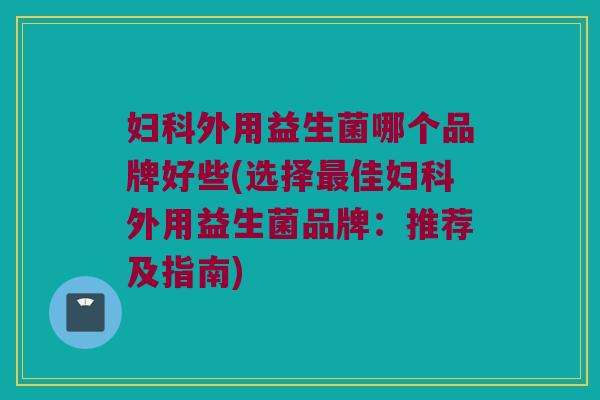 妇科外用益生菌哪个品牌好些(选择最佳妇科外用益生菌品牌：推荐及指南)