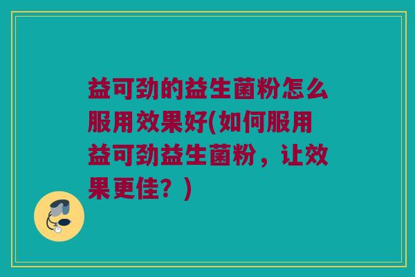 益可劲的益生菌粉怎么服用效果好(如何服用益可劲益生菌粉,让效果更佳?) 益可劲的益生菌粉怎么服用效果好(如何服用益可劲益生菌粉,让效果更佳?)