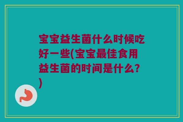宝宝益生菌什么时候吃好一些(宝宝最佳食用益生菌的时间是什么？)