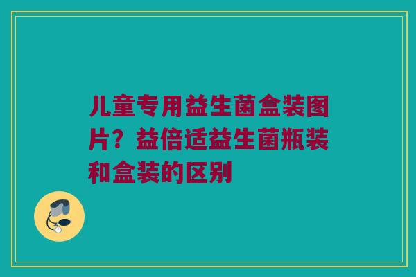 儿童专用益生菌盒装图片?益倍适益生菌瓶装和盒装的区别 儿童专用益生菌盒装图片?益倍适益生菌瓶装和盒装的区别
