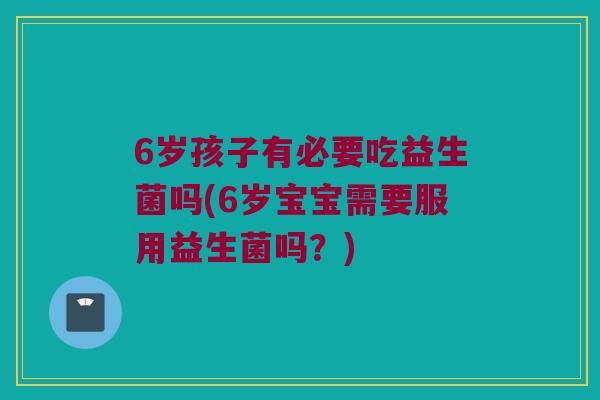6岁孩子有必要吃益生菌吗(6岁宝宝需要服用益生菌吗?) 6岁孩子有必要吃益生菌吗(6岁宝宝需要服用益生菌吗?)