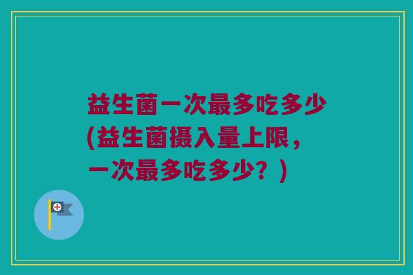 益生菌一次最多吃多少(益生菌摄入量上限，一次最多吃多少？)