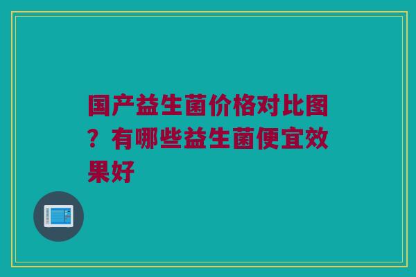 国产益生菌价格对比图?有哪些益生菌便宜效果好 国产益生菌价格对比图?有哪些益生菌便宜效果好