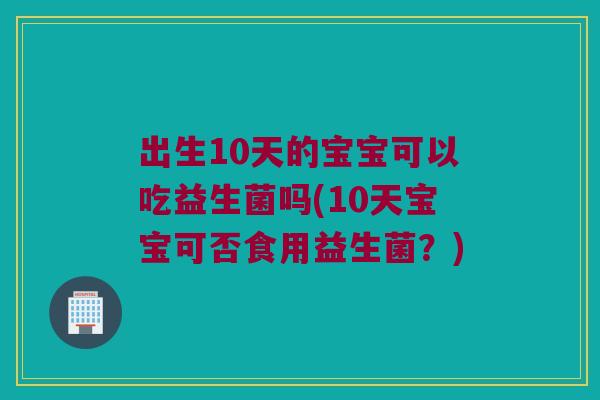 出生10天的宝宝可以吃益生菌吗(10天宝宝可否食用益生菌?) 出生10天的宝宝可以吃益生菌吗(10天宝宝可否食用益生菌?)